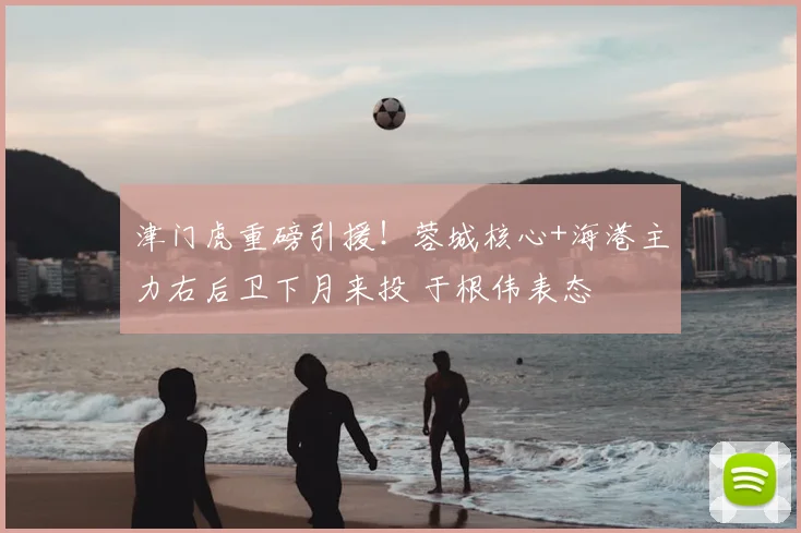 津门虎重磅引援！蓉城核心+海港主力右后卫下月来投 于根伟表态