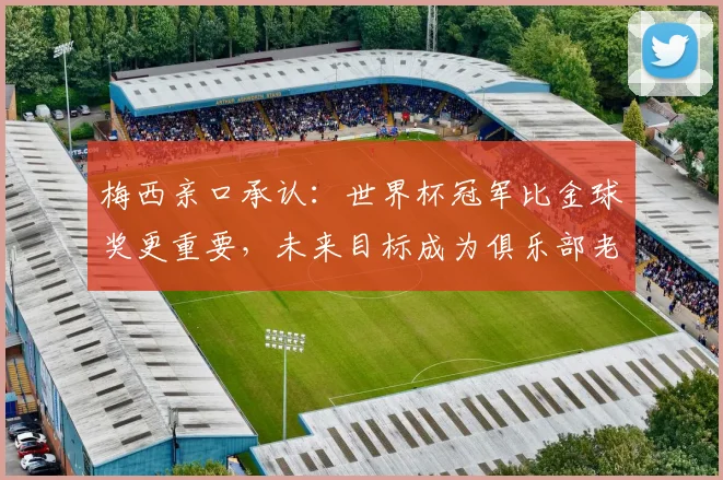 梅西亲口承认:世界杯冠军比金球奖更重要,未来目标成为俱乐部老板